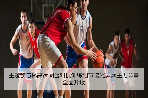 王楚钦与林高远同台对抗训练细节曝光男乒主力竞争全面升级